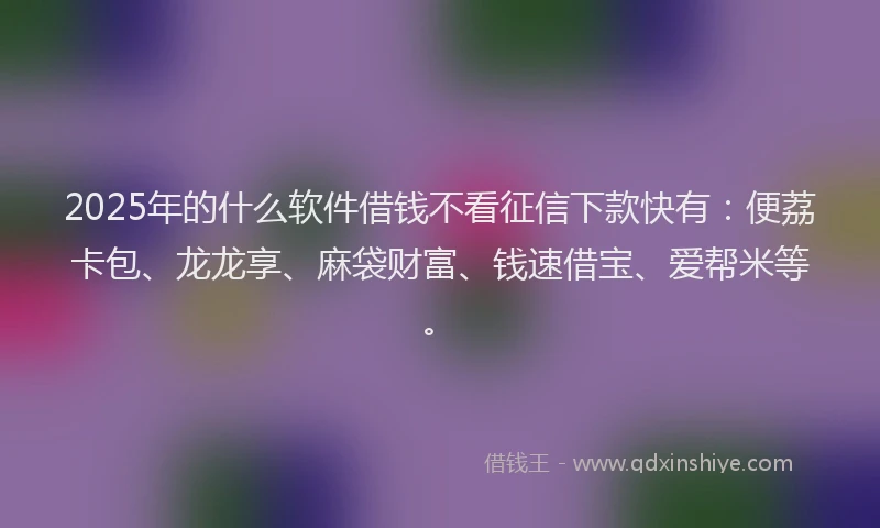 2025年的什么软件借钱不看征信下款快有：便荔卡包、龙龙享、麻袋财富、钱速借宝、爱帮米等。