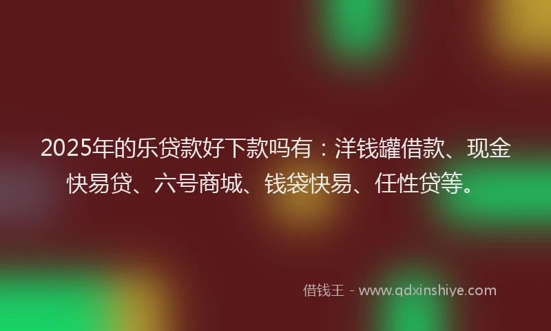 2025年的乐贷款好下款吗有：洋钱罐借款、现金快易贷、六号商城、钱袋快易、任性贷等。