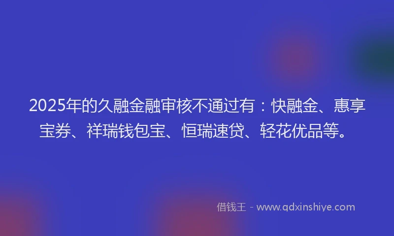 2025年的久融金融审核不通过有：快融金、惠享宝券、祥瑞钱包宝、恒瑞速贷、轻花优品等。