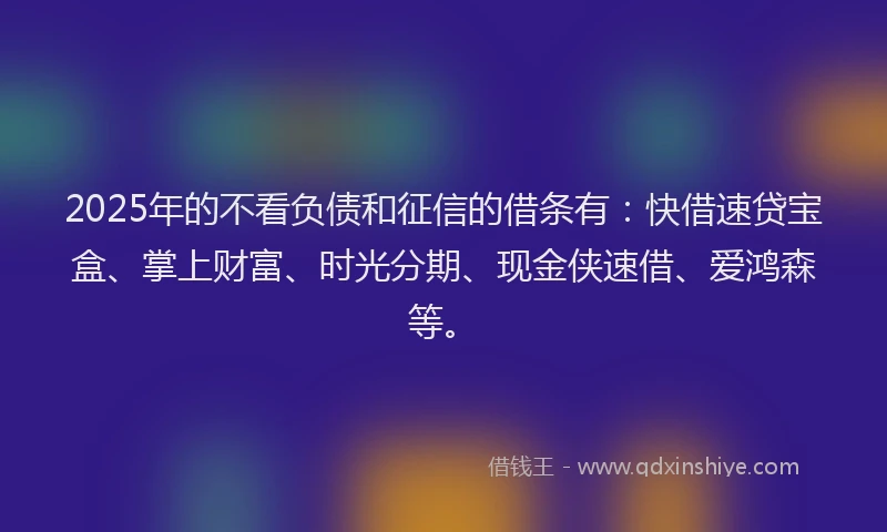 2025年的不看负债和征信的借条有：快借速贷宝盒、掌上财富、时光分期、现金侠速借、爱鸿森等。