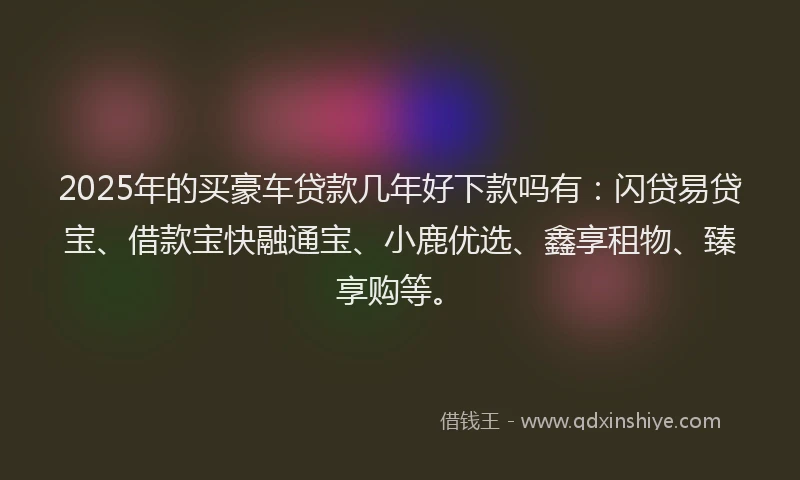 2025年的买豪车贷款几年好下款吗有：闪贷易贷宝、借款宝快融通宝、小鹿优选、鑫享租物、臻享购等。