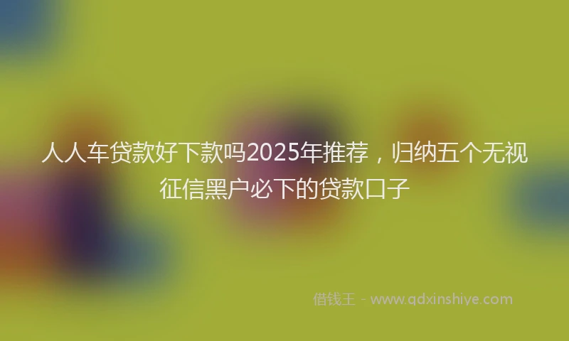 人人车贷款好下款吗2025年推荐，归纳五个无视征信黑户必下的贷款口子