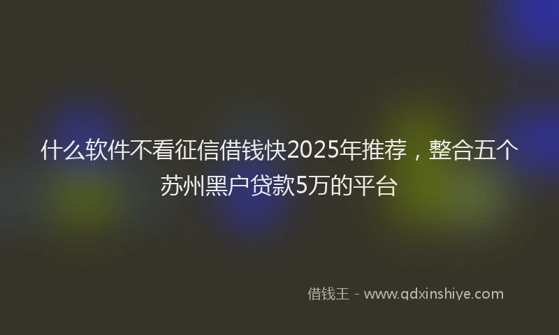 什么软件不看征信借钱快2025年推荐，整合五个苏州黑户贷款5万的平台