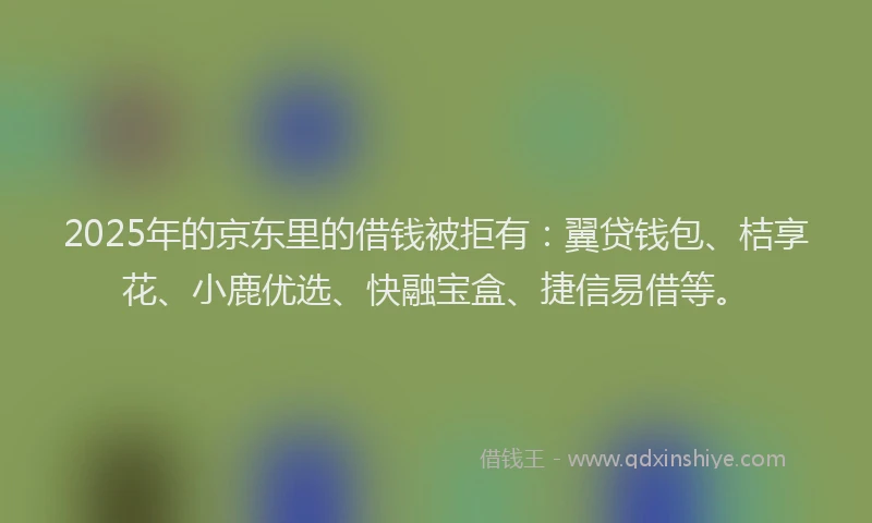 2025年的京东里的借钱被拒有：翼贷钱包、桔享花、小鹿优选、快融宝盒、捷信易借等。