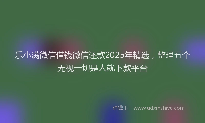 乐小满微信借钱微信还款2025年精选，整理五个无视一切是人就下款平台