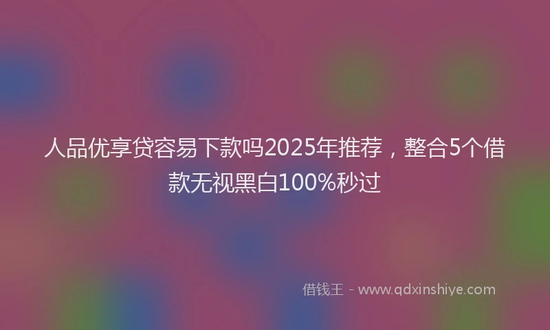 人品优享贷容易下款吗2025年推荐，整合5个借款无视黑白100%秒过