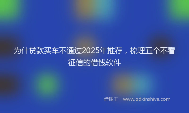为什贷款买车不通过2025年推荐，梳理五个不看征信的借钱软件