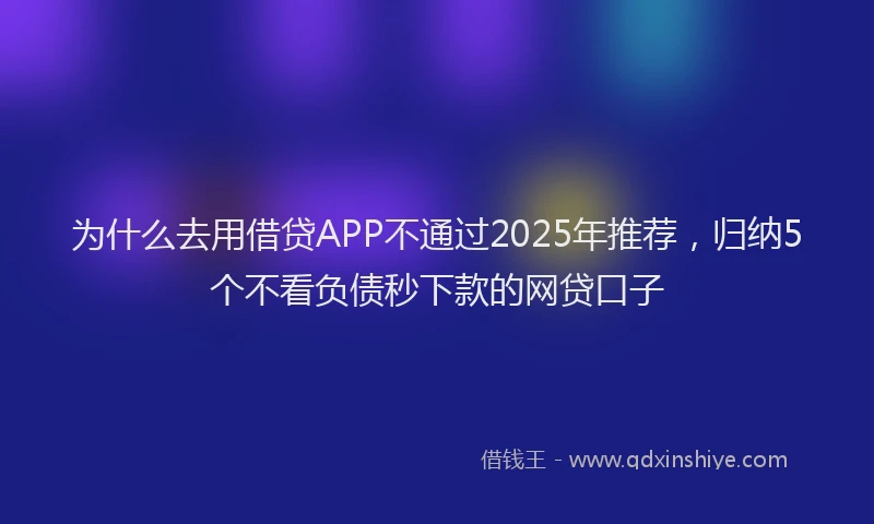 为什么去用借贷APP不通过2025年推荐，归纳5个不看负债秒下款的网贷口子