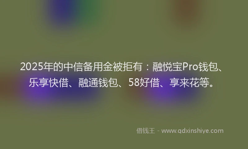 2025年的中信备用金被拒有：融悦宝Pro钱包、乐享快借、融通钱包、58好借、享来花等。