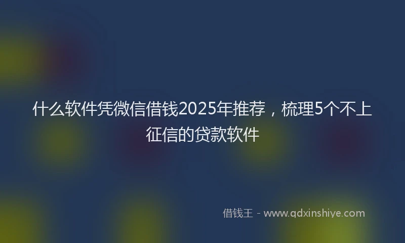 什么软件凭微信借钱2025年推荐，梳理5个不上征信的贷款软件