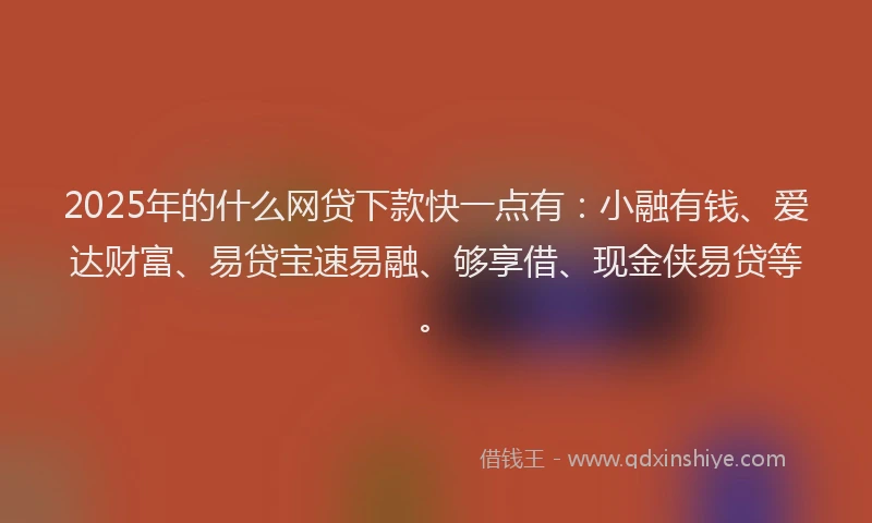 2025年的什么网贷下款快一点有：小融有钱、爱达财富、易贷宝速易融、够享借、现金侠易贷等。