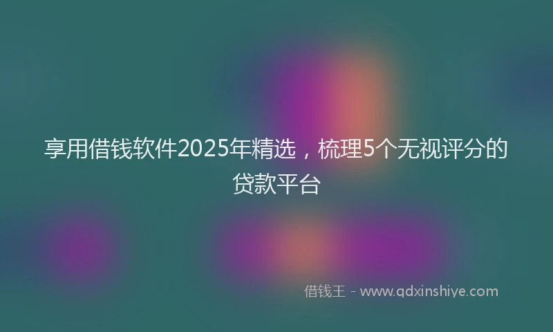 享用借钱软件2025年精选，梳理5个无视评分的贷款平台