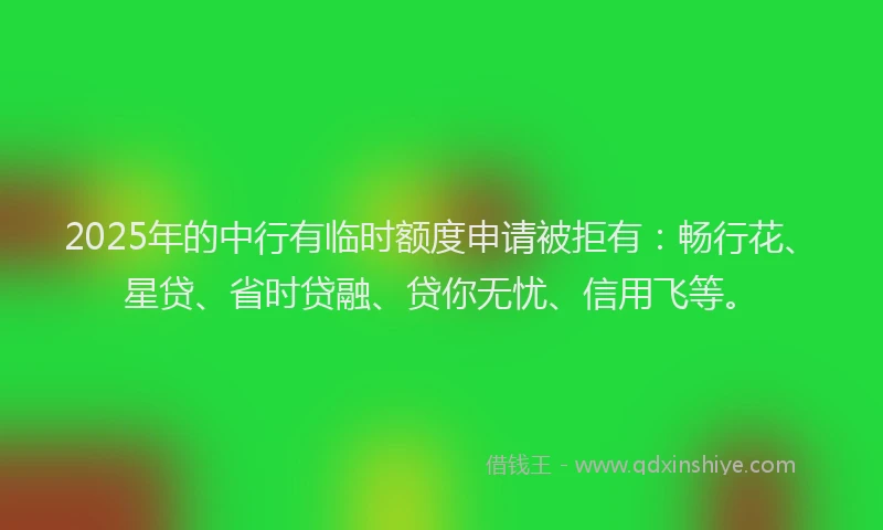 2025年的中行有临时额度申请被拒有：畅行花、星贷、省时贷融、贷你无忧、信用飞等。