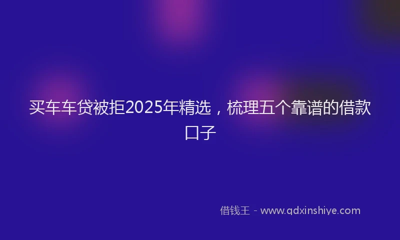 买车车贷被拒2025年精选，梳理五个靠谱的借款口子