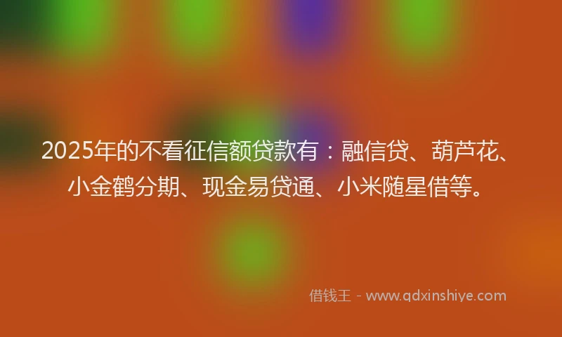2025年的不看征信额贷款有：融信贷、葫芦花、小金鹤分期、现金易贷通、小米随星借等。