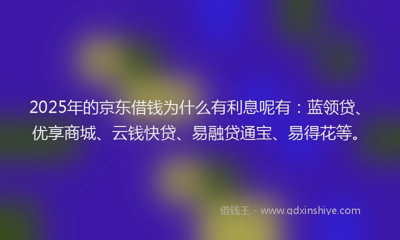 2025年的京东借钱为什么有利息呢有：蓝领贷、优享商城、云钱快贷、易融贷通宝、易得花等。