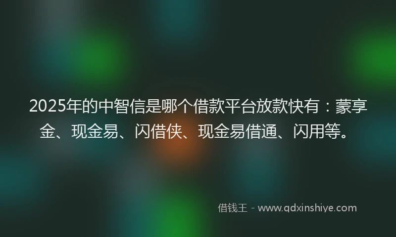 2025年的中智信是哪个借款平台放款快有：蒙享金、现金易、闪借侠、现金易借通、闪用等。