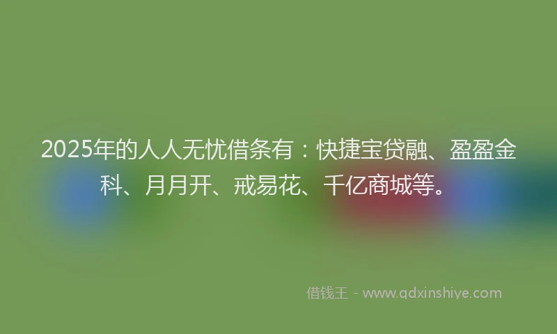 2025年的人人无忧借条有：快捷宝贷融、盈盈金科、月月开、戒易花、千亿商城等。