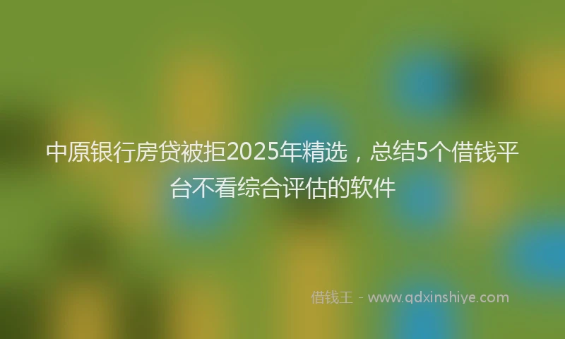 中原银行房贷被拒2025年精选，总结5个借钱平台不看综合评估的软件