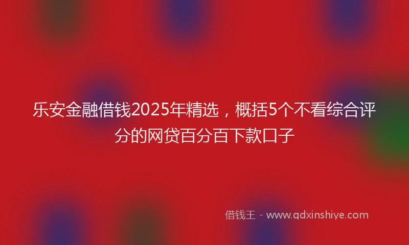 乐安金融借钱2025年精选，概括5个不看综合评分的网贷百分百下款口子
