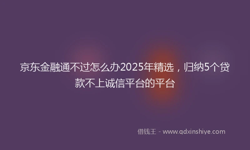 京东金融通不过怎么办2025年精选，归纳5个贷款不上诚信平台的平台