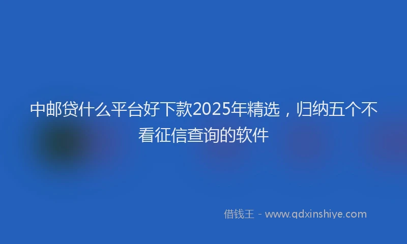 中邮贷什么平台好下款2025年精选，归纳五个不看征信查询的软件