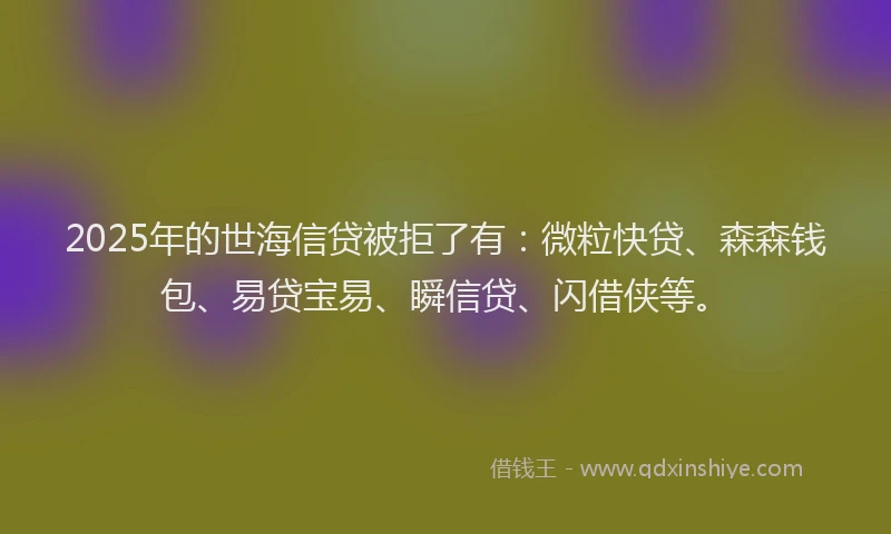 2025年的世海信贷被拒了有：微粒快贷、森森钱包、易贷宝易、瞬信贷、闪借侠等。
