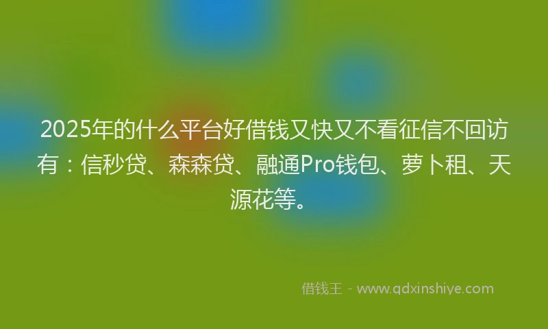 2025年的什么平台好借钱又快又不看征信不回访有：信秒贷、森森贷、融通Pro钱包、萝卜租、天源花等。