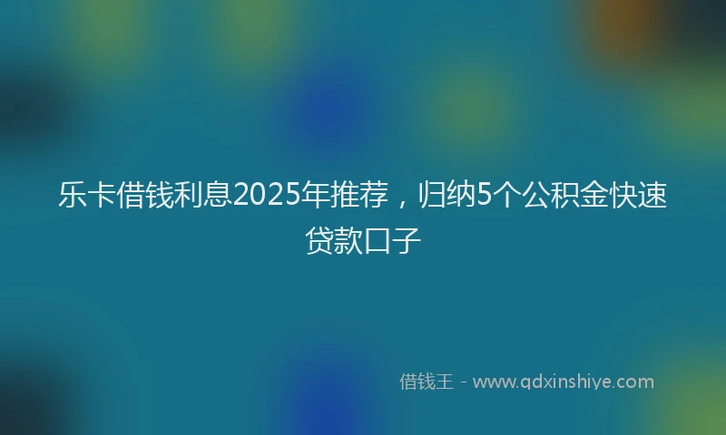 乐卡借钱利息2025年推荐，归纳5个公积金快速贷款口子