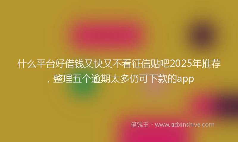 什么平台好借钱又快又不看征信贴吧2025年推荐，整理五个逾期太多仍可下款的app