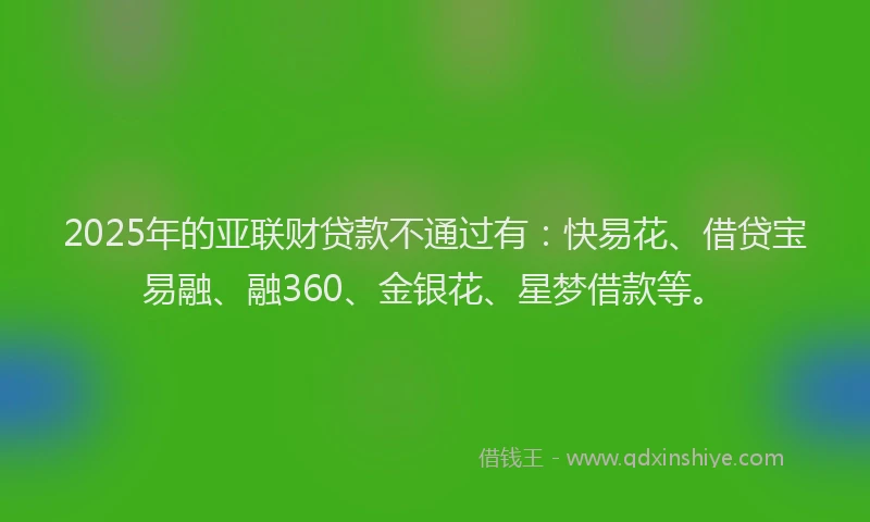 2025年的亚联财贷款不通过有：快易花、借贷宝易融、融360、金银花、星梦借款等。