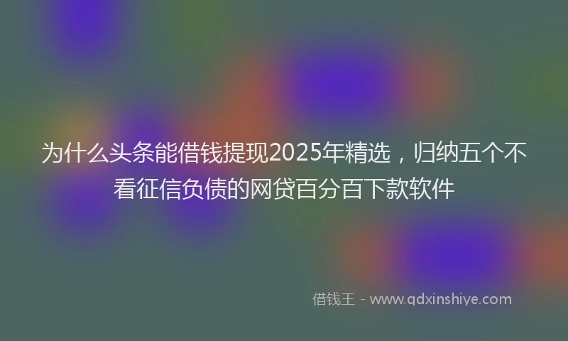为什么头条能借钱提现2025年精选，归纳五个不看征信负债的网贷百分百下款软件