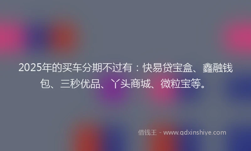 2025年的买车分期不过有：快易贷宝盒、鑫融钱包、三秒优品、丫头商城、微粒宝等。