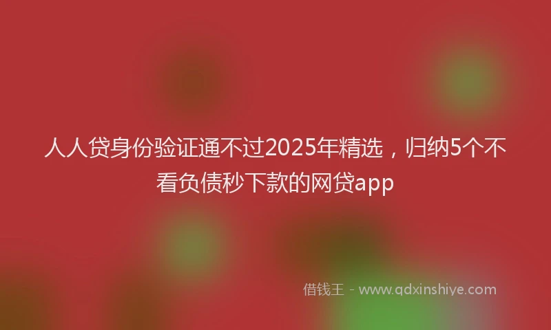 人人贷身份验证通不过2025年精选，归纳5个不看负债秒下款的网贷app