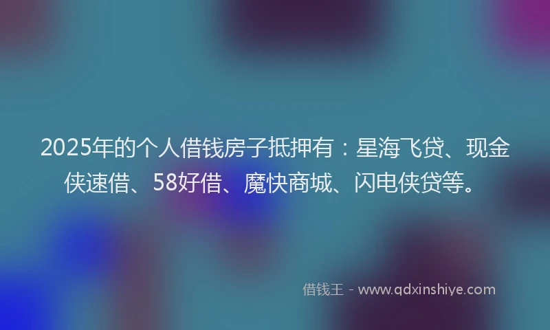 2025年的个人借钱房子抵押有：星海飞贷、现金侠速借、58好借、魔快商城、闪电侠贷等。