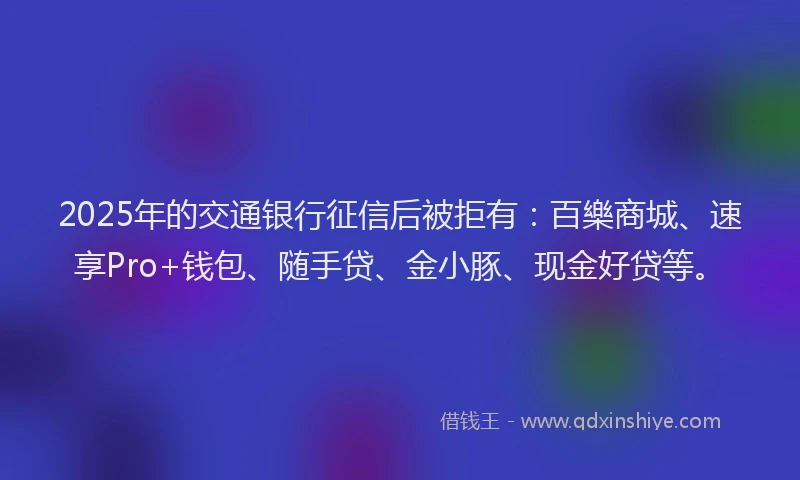 2025年的交通银行征信后被拒有：百樂商城、速享Pro+钱包、随手贷、金小豚、现金好贷等。