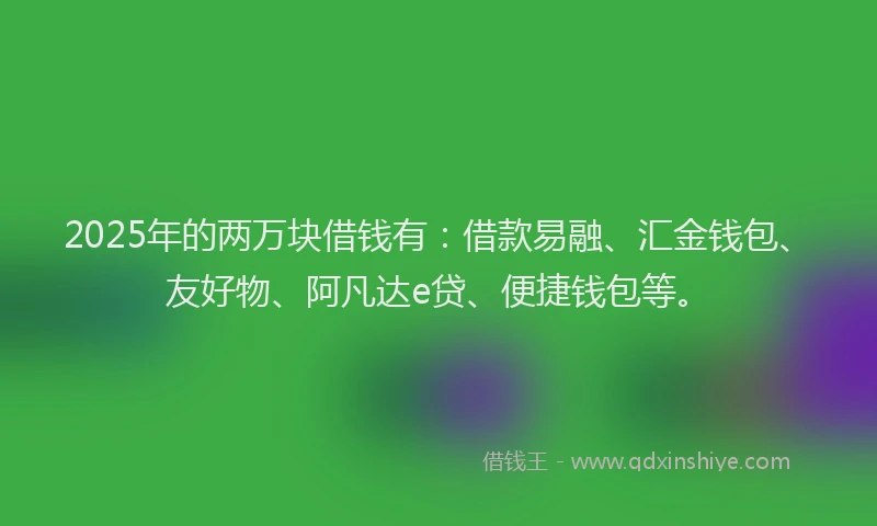 2025年的两万块借钱有：借款易融、汇金钱包、友好物、阿凡达e贷、便捷钱包等。