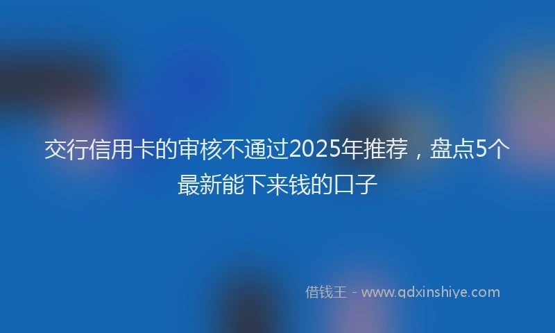 交行信用卡的审核不通过2025年推荐，盘点5个最新能下来钱的口子