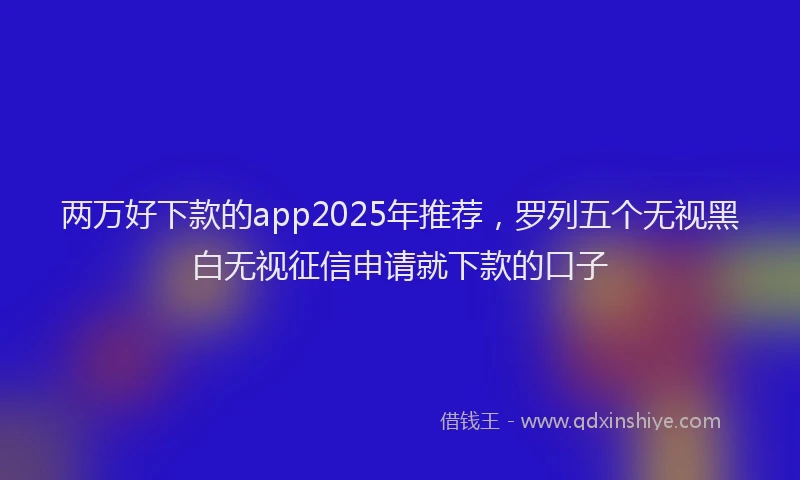两万好下款的app2025年推荐，罗列五个无视黑白无视征信申请就下款的口子