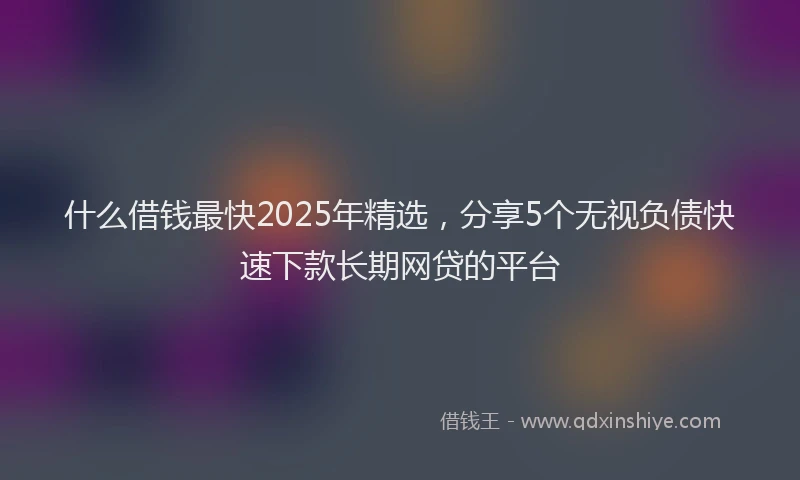 什么借钱最快2025年精选，分享5个无视负债快速下款长期网贷的平台
