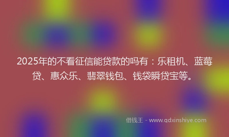 2025年的不看征信能贷款的吗有：乐租机、蓝莓贷、惠众乐、翡翠钱包、钱袋瞬贷宝等。