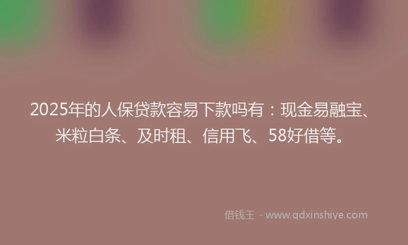 2025年的人保贷款容易下款吗有：现金易融宝、米粒白条、及时租、信用飞、58好借等。