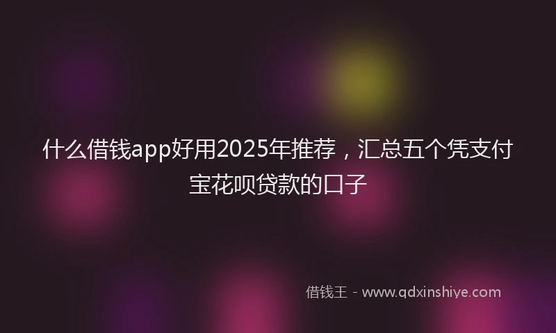什么借钱app好用2025年推荐，汇总五个凭支付宝花呗贷款的口子