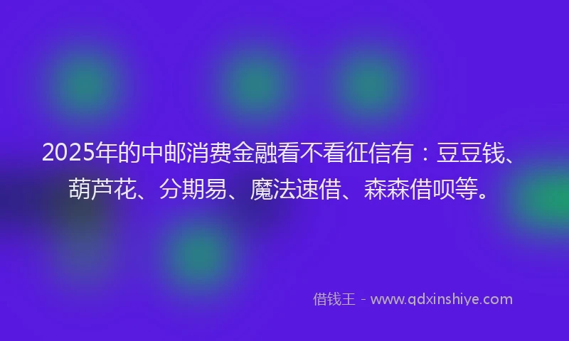 2025年的中邮消费金融看不看征信有：豆豆钱、葫芦花、分期易、魔法速借、森森借呗等。