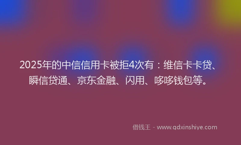 2025年的中信信用卡被拒4次有：维信卡卡贷、瞬信贷通、京东金融、闪用、哆哆钱包等。