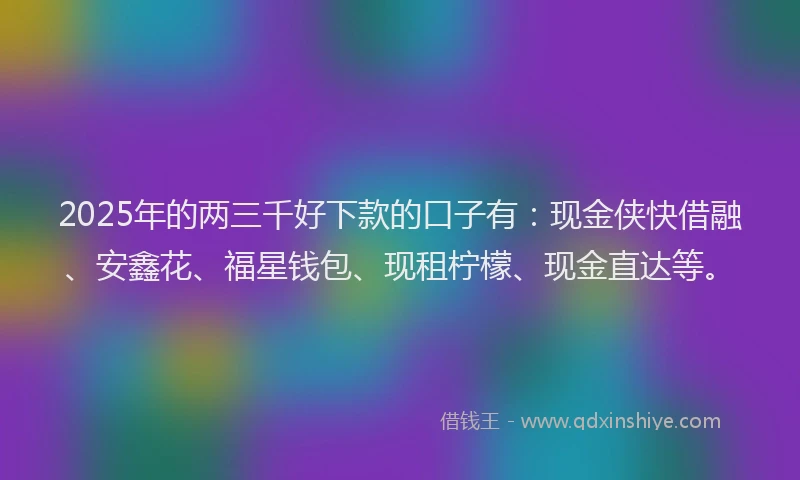 2025年的两三千好下款的口子有：现金侠快借融、安鑫花、福星钱包、现租柠檬、现金直达等。