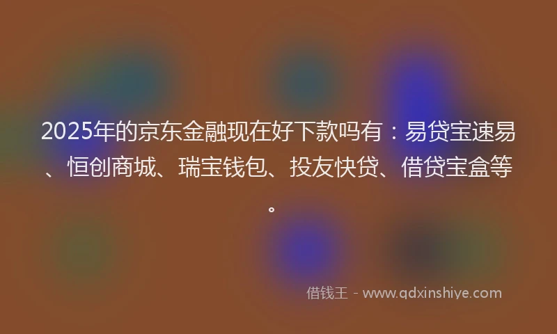 2025年的京东金融现在好下款吗有：易贷宝速易、恒创商城、瑞宝钱包、投友快贷、借贷宝盒等。
