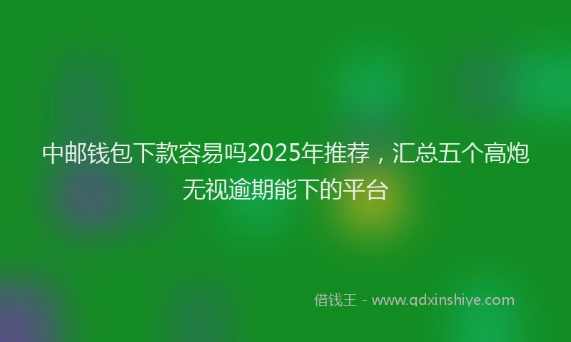 中邮钱包下款容易吗2025年推荐，汇总五个高炮无视逾期能下的平台