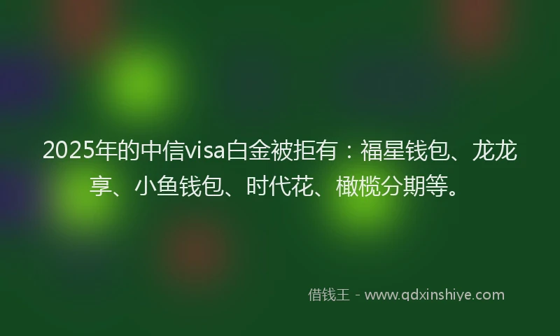 2025年的中信visa白金被拒有：福星钱包、龙龙享、小鱼钱包、时代花、橄榄分期等。