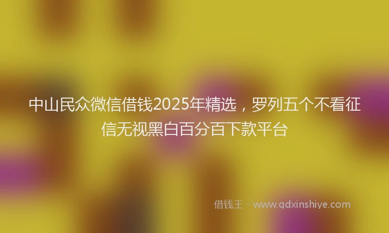 中山民众微信借钱2025年精选，罗列五个不看征信无视黑白百分百下款平台